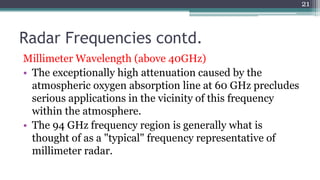 Radar Frequencies contd.
Millimeter Wavelength (above 40GHz)
• The exceptionally high attenuation caused by the
atmospheric oxygen absorption line at 60 GHz precludes
serious applications in the vicinity of this frequency
within the atmosphere.
• The 94 GHz frequency region is generally what is
thought of as a "typical" frequency representative of
millimeter radar.
21
 