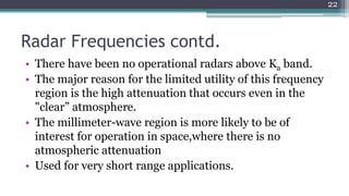Radar Frequencies contd.
• There have been no operational radars above Ka band.
• The major reason for the limited utility of this frequency
region is the high attenuation that occurs even in the
"clear” atmosphere.
• The millimeter-wave region is more likely to be of
interest for operation in space,where there is no
atmospheric attenuation
• Used for very short range applications.
22
 