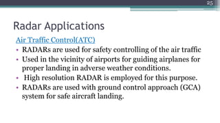 Radar Applications
Air Traffic Control(ATC)
• RADARs are used for safety controlling of the air traffic
• Used in the vicinity of airports for guiding airplanes for
proper landing in adverse weather conditions.
• High resolution RADAR is employed for this purpose.
• RADARs are used with ground control approach (GCA)
system for safe aircraft landing.
25
 