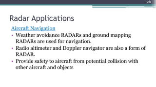 Radar Applications
Aircraft Navigation
• Weather avoidance RADARs and ground mapping
RADARs are used for navigation.
• Radio altimeter and Doppler navigator are also a form of
RADAR.
• Provide safety to aircraft from potential collision with
other aircraft and objects
26
 