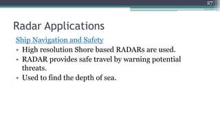 Radar Applications
Ship Navigation and Safety
• High resolution Shore based RADARs are used.
• RADAR provides safe travel by warning potential
threats.
• Used to find the depth of sea.
27
 