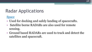 Radar Applications
Space
• Used for docking and safely landing of spacecrafts.
• Satellite borne RADARs are also used for remote
sensing.
• Ground based RADARs are used to track and detect the
satellites and spacecraft.
28
 