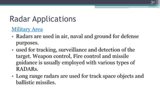 Radar Applications
Military Area
• Radars are used in air, naval and ground for defense
purposes.
• used for tracking, surveillance and detection of the
target. Weapon control, Fire control and missile
guidance is usually employed with various types of
RADARs.
• Long range radars are used for track space objects and
ballistic missiles.
31
 