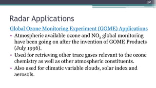 Radar Applications
Global Ozone Monitoring Experiment (GOME) Applications
• Atmospheric available ozone and NO2 global monitoring
have been going on after the invention of GOME Products
(July 1996).
• Used for retrieving other trace gases relevant to the ozone
chemistry as well as other atmospheric constituents.
• Also used for climatic variable clouds, solar index and
aerosols.
32
 