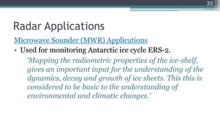 Radar Applications
Microwave Sounder (MWR) Applications
• Used for monitoring Antarctic ice cycle ERS-2.
‘Mapping the radiometric properties of the ice-shelf,
gives an important input for the understanding of the
dynamics, decay and growth of ice sheets. This this is
considered to be basic to the understanding of
environmental and climatic changes.’
33
 