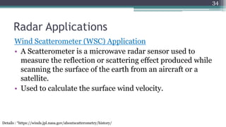 Radar Applications
Wind Scatterometer (WSC) Application
• A Scatterometer is a microwave radar sensor used to
measure the reflection or scattering effect produced while
scanning the surface of the earth from an aircraft or a
satellite.
• Used to calculate the surface wind velocity.
34
Details : “https://winds.jpl.nasa.gov/aboutscatterometry/history/
 