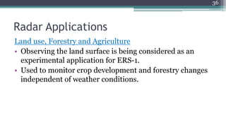 Radar Applications
Land use, Forestry and Agriculture
• Observing the land surface is being considered as an
experimental application for ERS-1.
• Used to monitor crop development and forestry changes
independent of weather conditions.
36
 