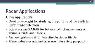 Radar Applications
Other Applications
• Used by geologist for studying the position of the earth for
Earthquake detection.
• Scientists use RADAR for better study of movements of
animals, birds and insects.
• Archeologists use it for detecting buried artifacts.
• Many industries and factories use it for safety purposes.
37
 