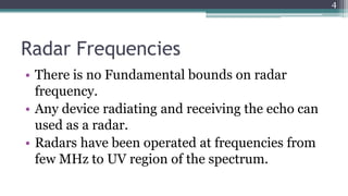 Radar Frequencies
• There is no Fundamental bounds on radar
frequency.
• Any device radiating and receiving the echo can
used as a radar.
• Radars have been operated at frequencies from
few MHz to UV region of the spectrum.
4
 