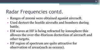 Radar Frequencies contd.
• Ranges of 200mi were obtained aganist aircracft.
• Used dectect the hostile aircrafts and bombers during
battle.
• EM waves at HF is being refracted by ionosphere this
allowes the over-the-Horizon dectection of aircracft and
other targets.
• HF region of spectrum are quite attractive for
observation of areas(such as oceans).
9
 