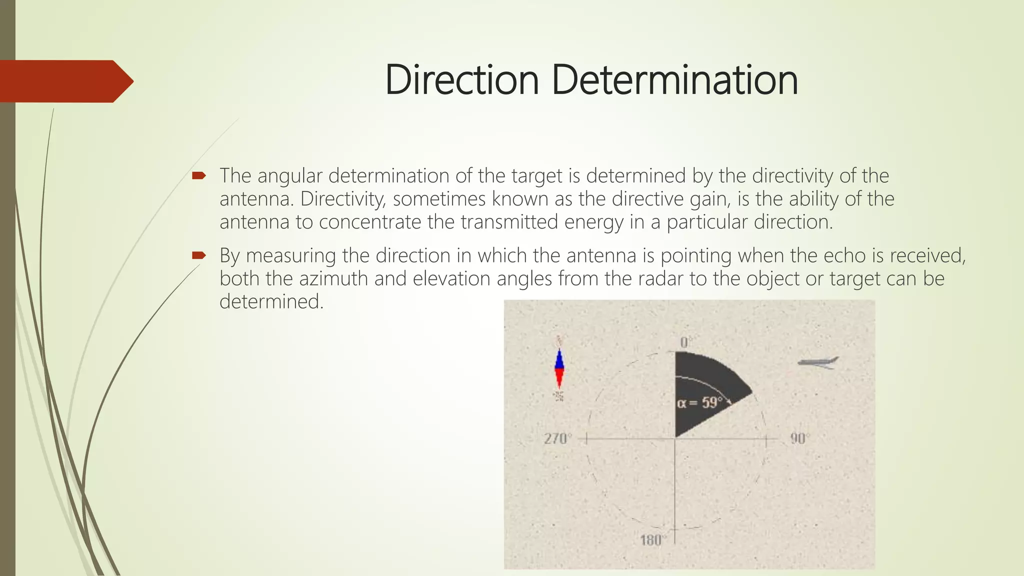 Direction Determination
 The angular determination of the target is determined by the directivity of the
antenna. Directivity, sometimes known as the directive gain, is the ability of the
antenna to concentrate the transmitted energy in a particular direction.
 By measuring the direction in which the antenna is pointing when the echo is received,
both the azimuth and elevation angles from the radar to the object or target can be
determined.
 