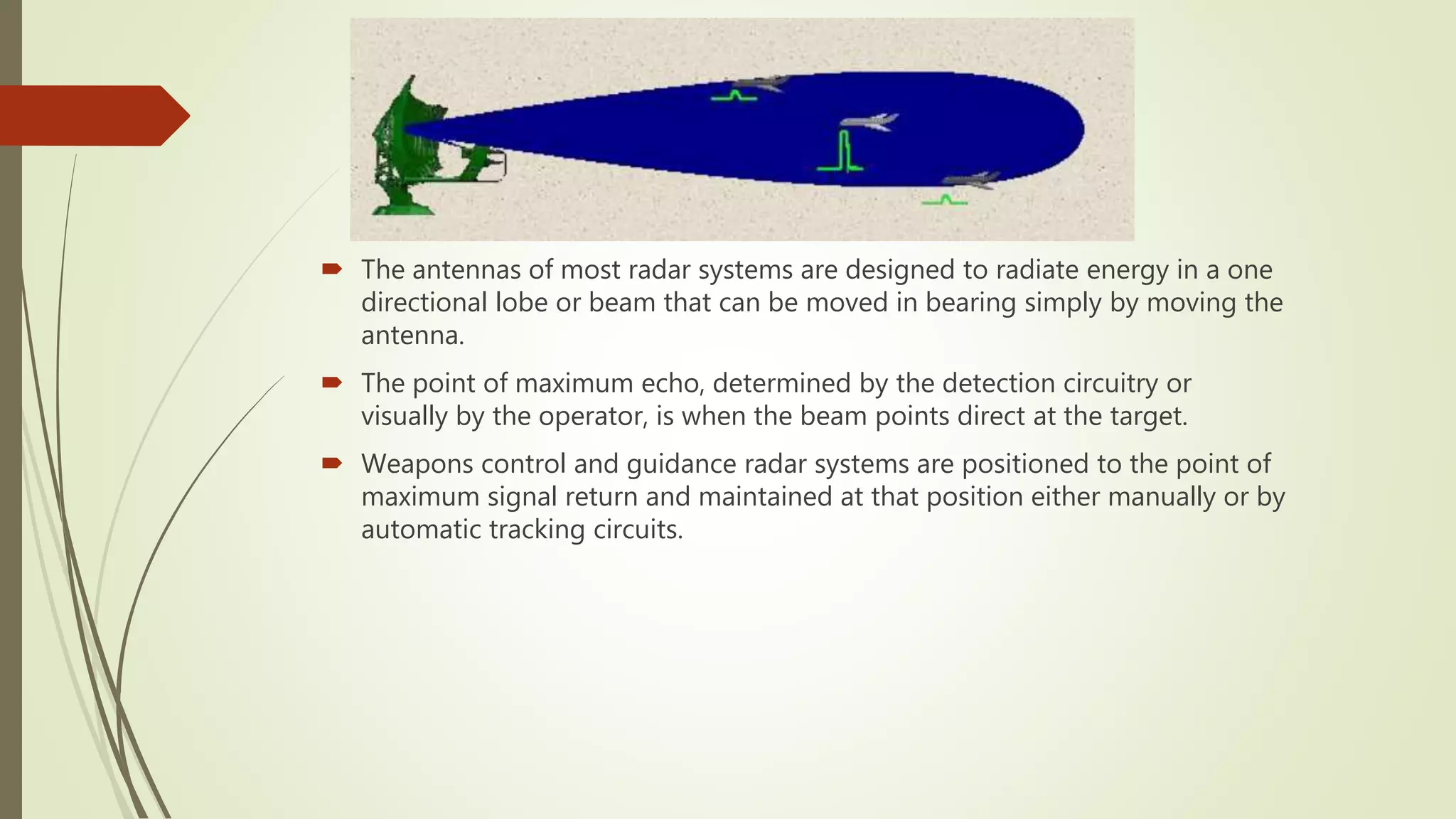  The antennas of most radar systems are designed to radiate energy in a one
directional lobe or beam that can be moved in bearing simply by moving the
antenna.
 The point of maximum echo, determined by the detection circuitry or
visually by the operator, is when the beam points direct at the target.
 Weapons control and guidance radar systems are positioned to the point of
maximum signal return and maintained at that position either manually or by
automatic tracking circuits.
 