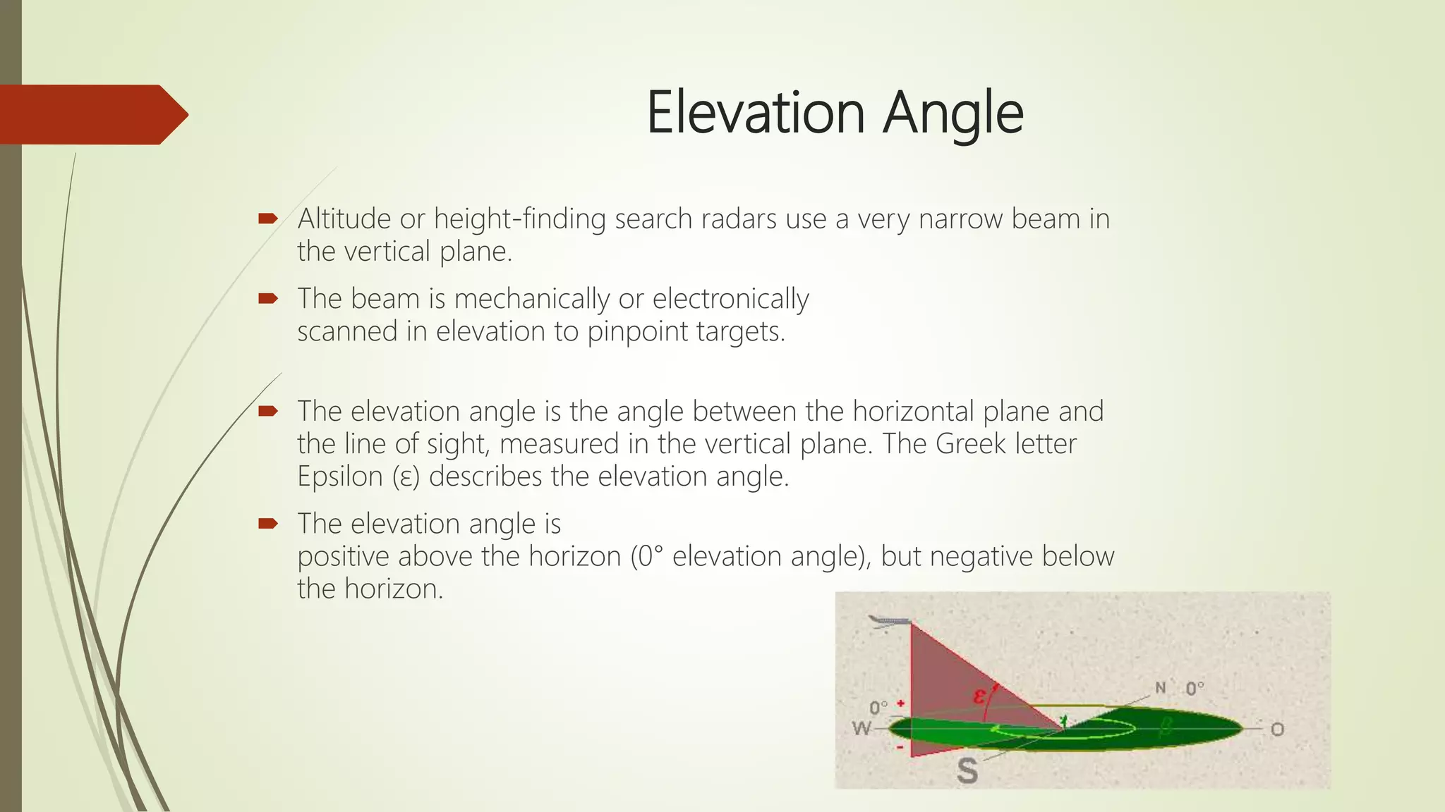 Elevation Angle
 Altitude or height-finding search radars use a very narrow beam in
the vertical plane.
 The beam is mechanically or electronically
scanned in elevation to pinpoint targets.
 The elevation angle is the angle between the horizontal plane and
the line of sight, measured in the vertical plane. The Greek letter
Epsilon (ε) describes the elevation angle.
 The elevation angle is
positive above the horizon (0° elevation angle), but negative below
the horizon.
 