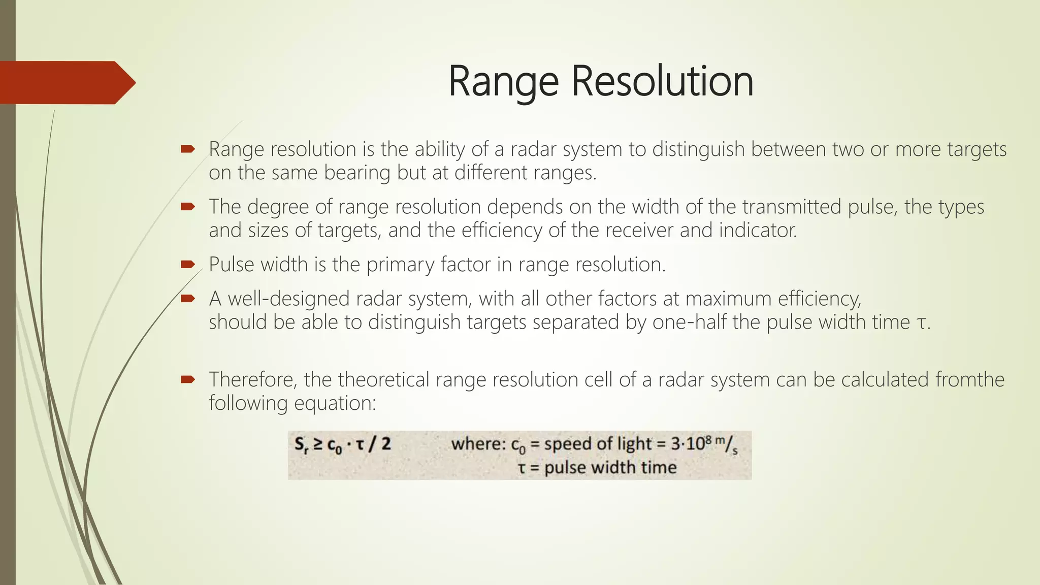 Range Resolution
 Range resolution is the ability of a radar system to distinguish between two or more targets
on the same bearing but at different ranges.
 The degree of range resolution depends on the width of the transmitted pulse, the types
and sizes of targets, and the efficiency of the receiver and indicator.
 Pulse width is the primary factor in range resolution.
 A well-designed radar system, with all other factors at maximum efficiency,
should be able to distinguish targets separated by one-half the pulse width time τ.
 Therefore, the theoretical range resolution cell of a radar system can be calculated fromthe
following equation:
 