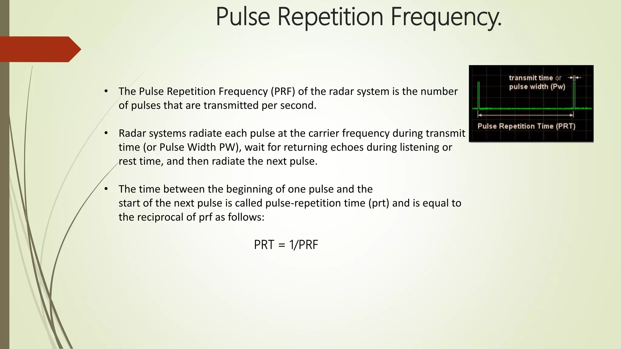 Pulse Repetition Frequency.
• The Pulse Repetition Frequency (PRF) of the radar system is the number
of pulses that are transmitted per second.
• Radar systems radiate each pulse at the carrier frequency during transmit
time (or Pulse Width PW), wait for returning echoes during listening or
rest time, and then radiate the next pulse.
• The time between the beginning of one pulse and the
start of the next pulse is called pulse-repetition time (prt) and is equal to
the reciprocal of prf as follows:
PRT = 1/PRF
 
