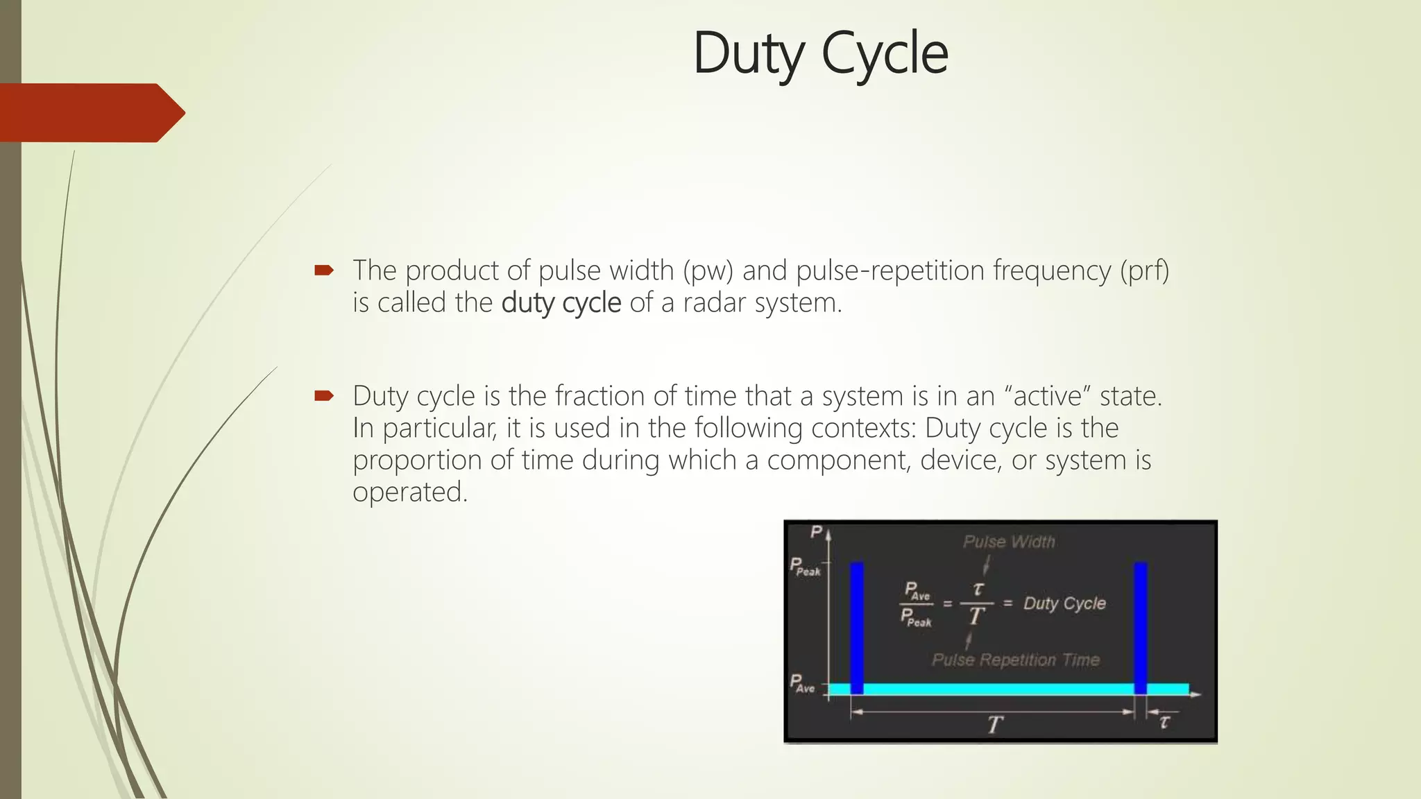 Duty Cycle
 The product of pulse width (pw) and pulse-repetition frequency (prf)
is called the duty cycle of a radar system.
 Duty cycle is the fraction of time that a system is in an “active” state.
In particular, it is used in the following contexts: Duty cycle is the
proportion of time during which a component, device, or system is
operated.
 