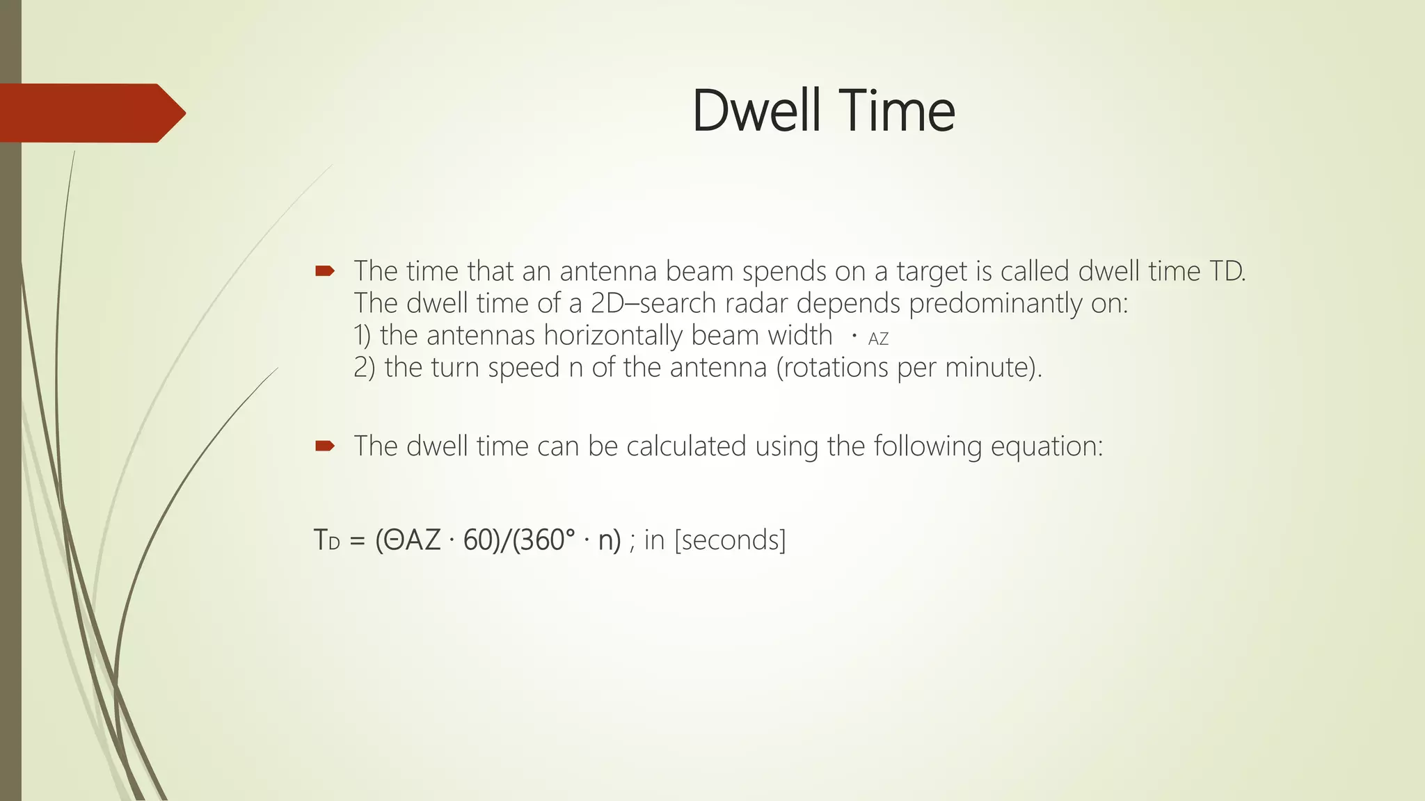 Dwell Time
 The time that an antenna beam spends on a target is called dwell time TD.
The dwell time of a 2D–search radar depends predominantly on:
1) the antennas horizontally beam width AZ
2) the turn speed n of the antenna (rotations per minute).
 The dwell time can be calculated using the following equation:
TD = (ΘAZ · 60)/(360° · n) ; in [seconds]
 