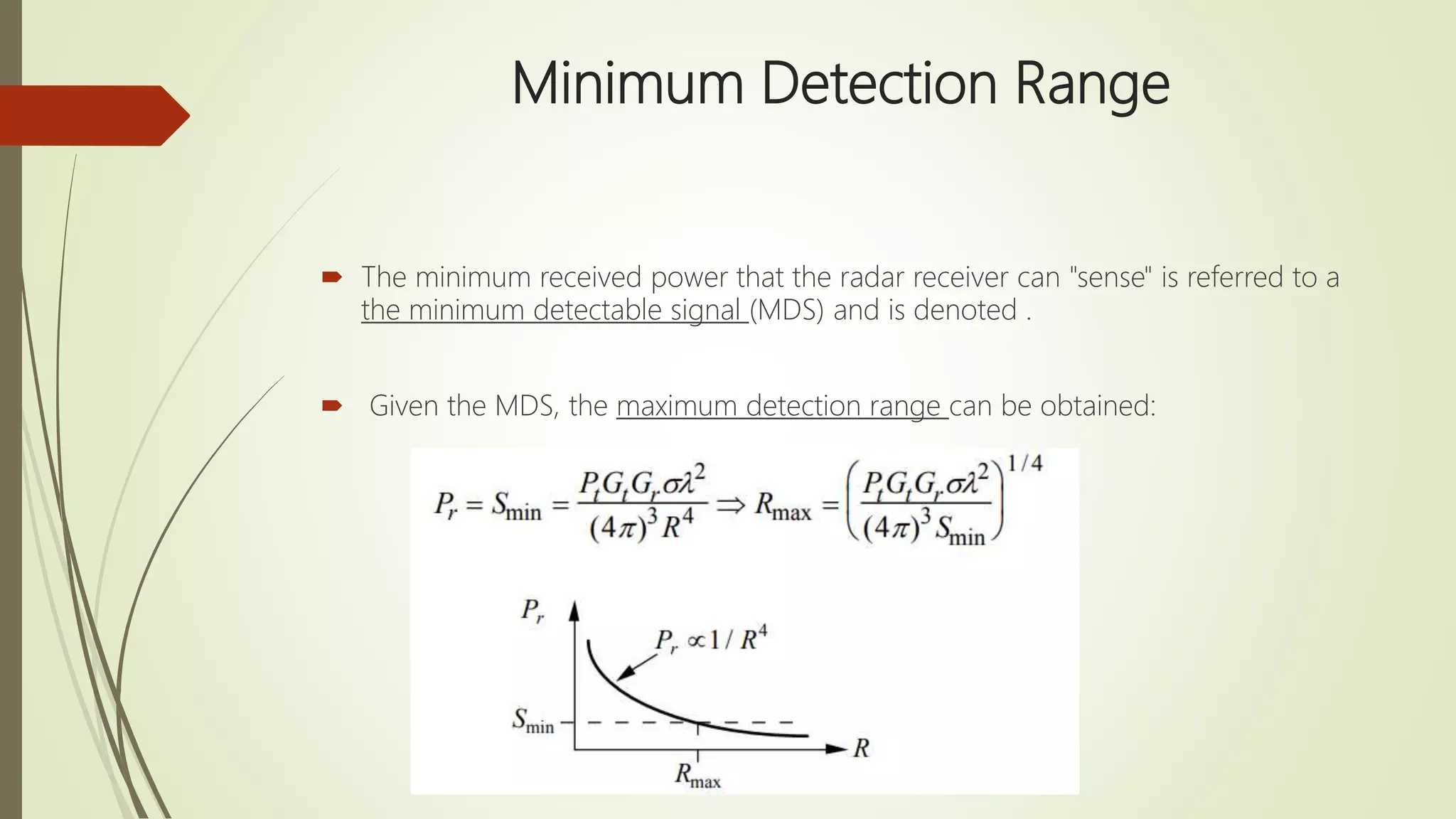 Minimum Detection Range
 The minimum received power that the radar receiver can "sense" is referred to a
the minimum detectable signal (MDS) and is denoted .
 Given the MDS, the maximum detection range can be obtained:
 