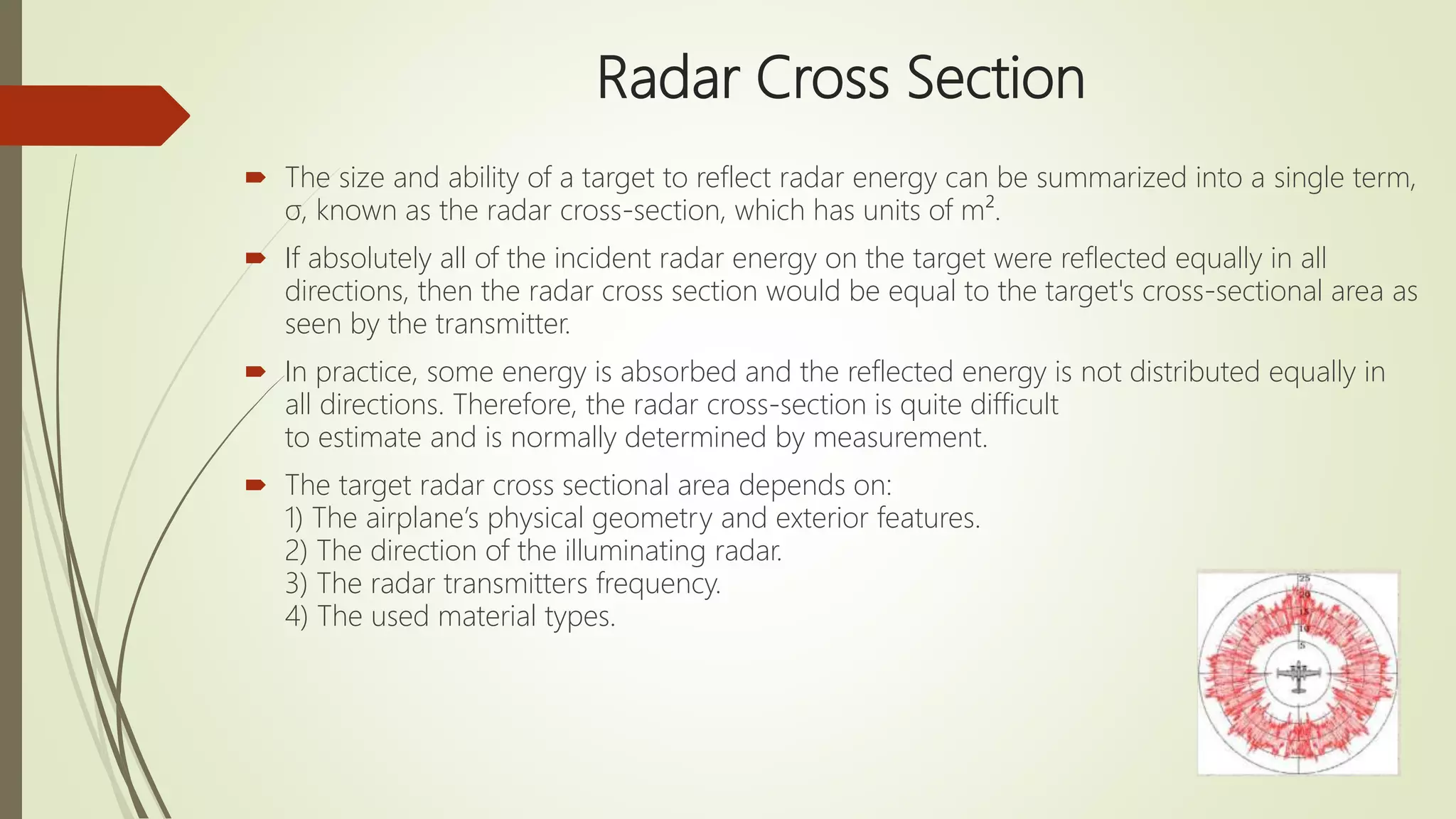 Radar Cross Section
 The size and ability of a target to reflect radar energy can be summarized into a single term,
σ, known as the radar cross-section, which has units of m².
 If absolutely all of the incident radar energy on the target were reflected equally in all
directions, then the radar cross section would be equal to the target's cross-sectional area as
seen by the transmitter.
 In practice, some energy is absorbed and the reflected energy is not distributed equally in
all directions. Therefore, the radar cross-section is quite difficult
to estimate and is normally determined by measurement.
 The target radar cross sectional area depends on:
1) The airplane’s physical geometry and exterior features.
2) The direction of the illuminating radar.
3) The radar transmitters frequency.
4) The used material types.
 