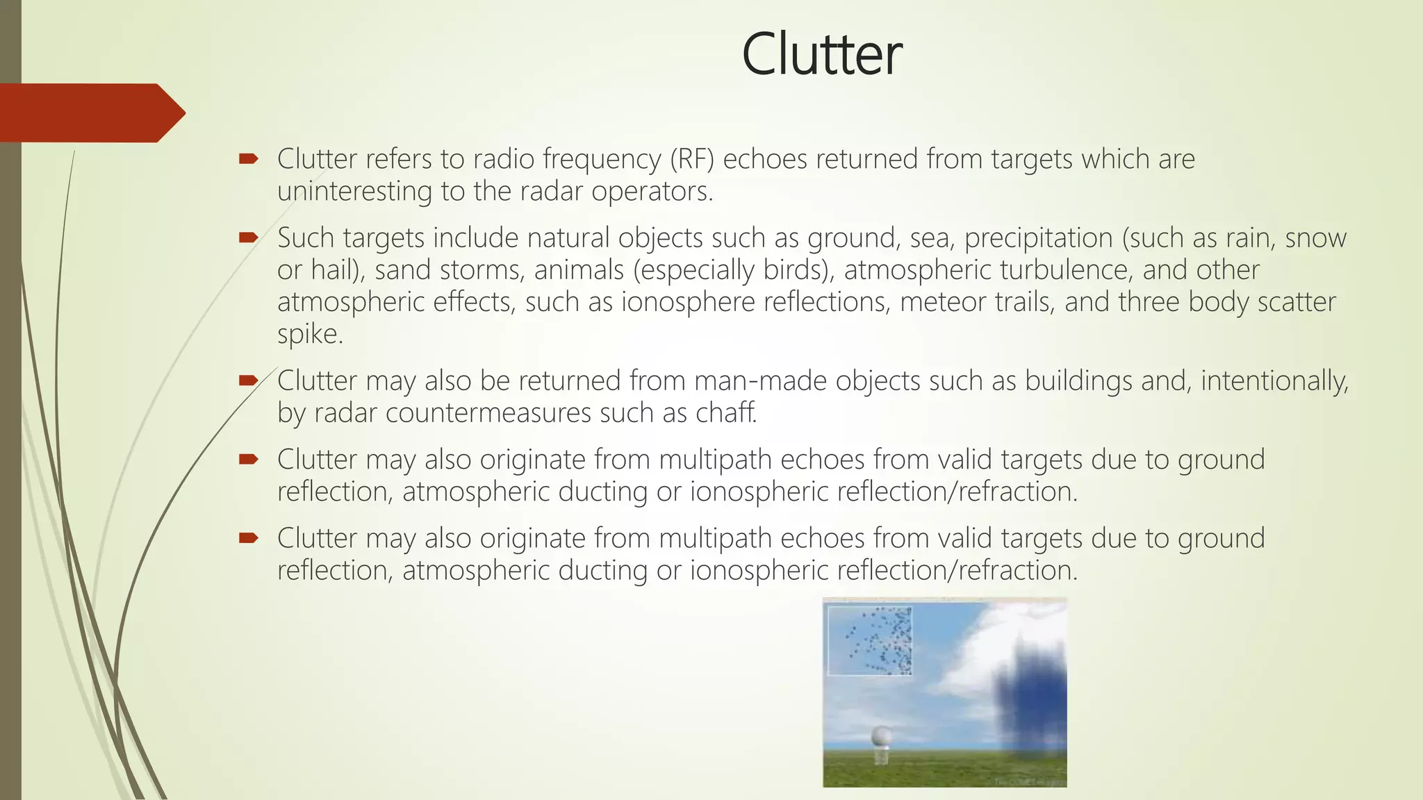 Clutter
 Clutter refers to radio frequency (RF) echoes returned from targets which are
uninteresting to the radar operators.
 Such targets include natural objects such as ground, sea, precipitation (such as rain, snow
or hail), sand storms, animals (especially birds), atmospheric turbulence, and other
atmospheric effects, such as ionosphere reflections, meteor trails, and three body scatter
spike.
 Clutter may also be returned from man-made objects such as buildings and, intentionally,
by radar countermeasures such as chaff.
 Clutter may also originate from multipath echoes from valid targets due to ground
reflection, atmospheric ducting or ionospheric reflection/refraction.
 Clutter may also originate from multipath echoes from valid targets due to ground
reflection, atmospheric ducting or ionospheric reflection/refraction.
 