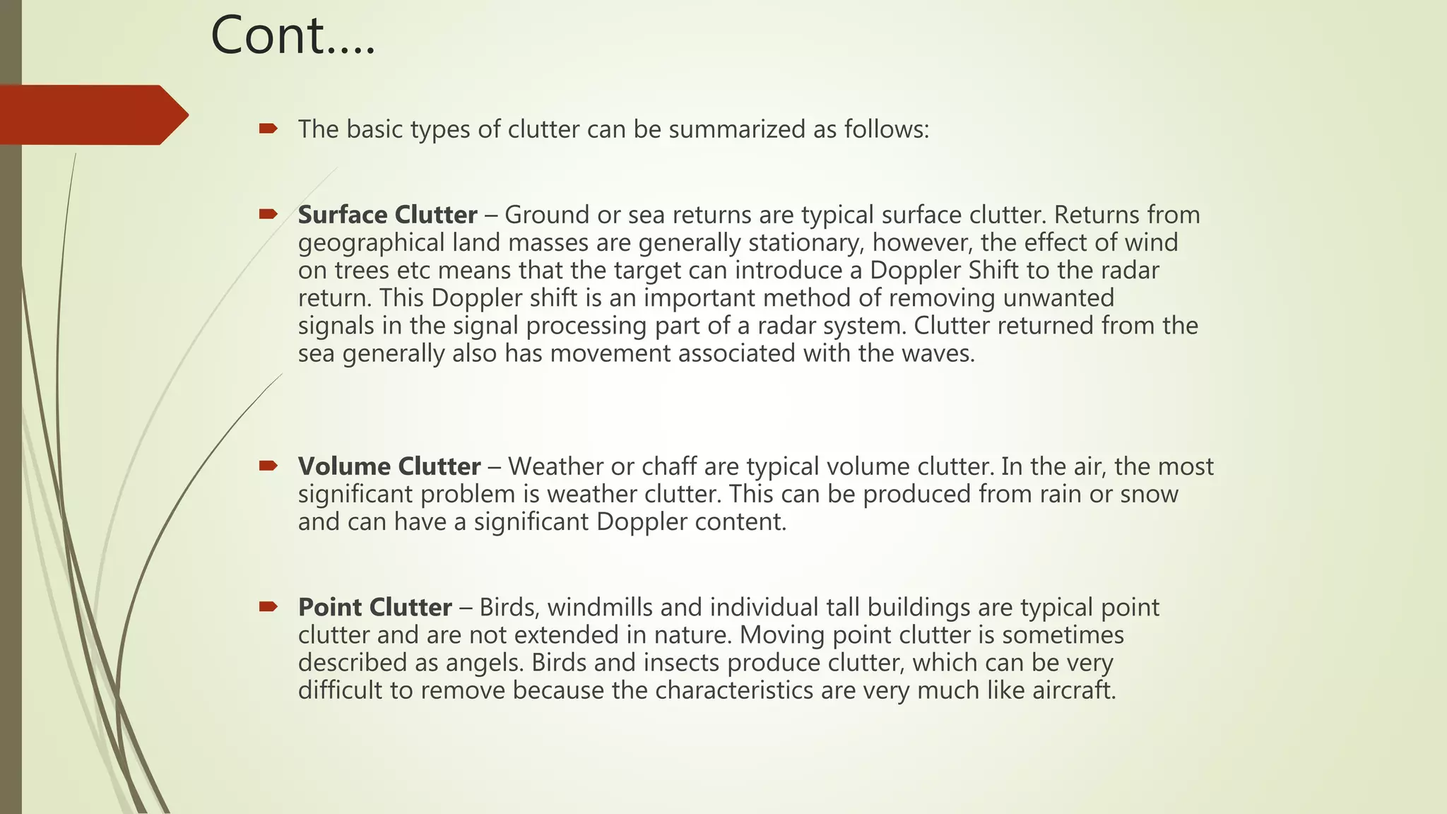Cont….
 The basic types of clutter can be summarized as follows:
 Surface Clutter – Ground or sea returns are typical surface clutter. Returns from
geographical land masses are generally stationary, however, the effect of wind
on trees etc means that the target can introduce a Doppler Shift to the radar
return. This Doppler shift is an important method of removing unwanted
signals in the signal processing part of a radar system. Clutter returned from the
sea generally also has movement associated with the waves.
 Volume Clutter – Weather or chaff are typical volume clutter. In the air, the most
significant problem is weather clutter. This can be produced from rain or snow
and can have a significant Doppler content.
 Point Clutter – Birds, windmills and individual tall buildings are typical point
clutter and are not extended in nature. Moving point clutter is sometimes
described as angels. Birds and insects produce clutter, which can be very
difficult to remove because the characteristics are very much like aircraft.
 