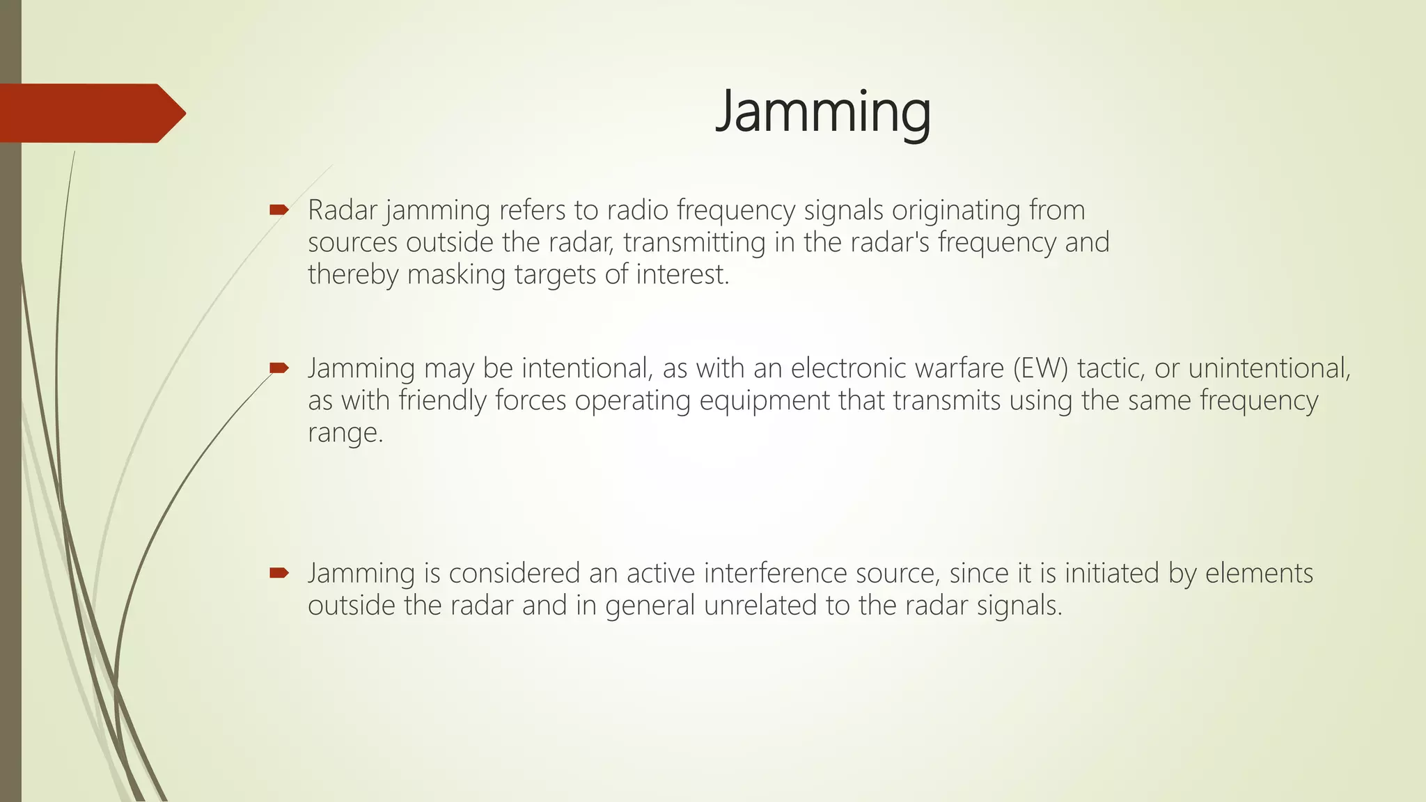 Jamming
 Radar jamming refers to radio frequency signals originating from
sources outside the radar, transmitting in the radar's frequency and
thereby masking targets of interest.
 Jamming may be intentional, as with an electronic warfare (EW) tactic, or unintentional,
as with friendly forces operating equipment that transmits using the same frequency
range.
 Jamming is considered an active interference source, since it is initiated by elements
outside the radar and in general unrelated to the radar signals.
 