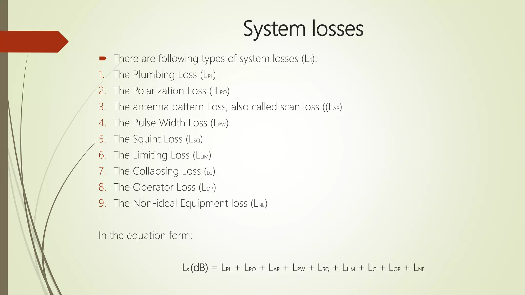 System losses
 There are following types of system losses (LS):
1. The Plumbing Loss (LPL)
2. The Polarization Loss ( LPO)
3. The antenna pattern Loss, also called scan loss ((LAP)
4. The Pulse Width Loss (LPW)
5. The Squint Loss (LSQ)
6. The Limiting Loss (LLIM)
7. The Collapsing Loss (LC)
8. The Operator Loss (LOP)
9. The Non-ideal Equipment loss (LNE)
In the equation form:
Ls (dB) = LPL + LPO + LAP + LPW + LSQ + LLIM + LC + LOP + LNE
 