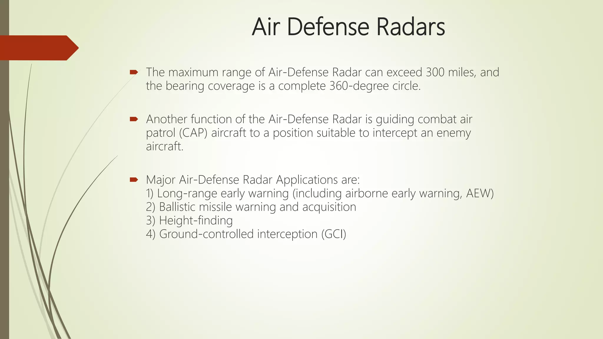 Air Defense Radars
 The maximum range of Air-Defense Radar can exceed 300 miles, and
the bearing coverage is a complete 360-degree circle.
 Another function of the Air-Defense Radar is guiding combat air
patrol (CAP) aircraft to a position suitable to intercept an enemy
aircraft.
 Major Air-Defense Radar Applications are:
1) Long-range early warning (including airborne early warning, AEW)
2) Ballistic missile warning and acquisition
3) Height-finding
4) Ground-controlled interception (GCI)
 