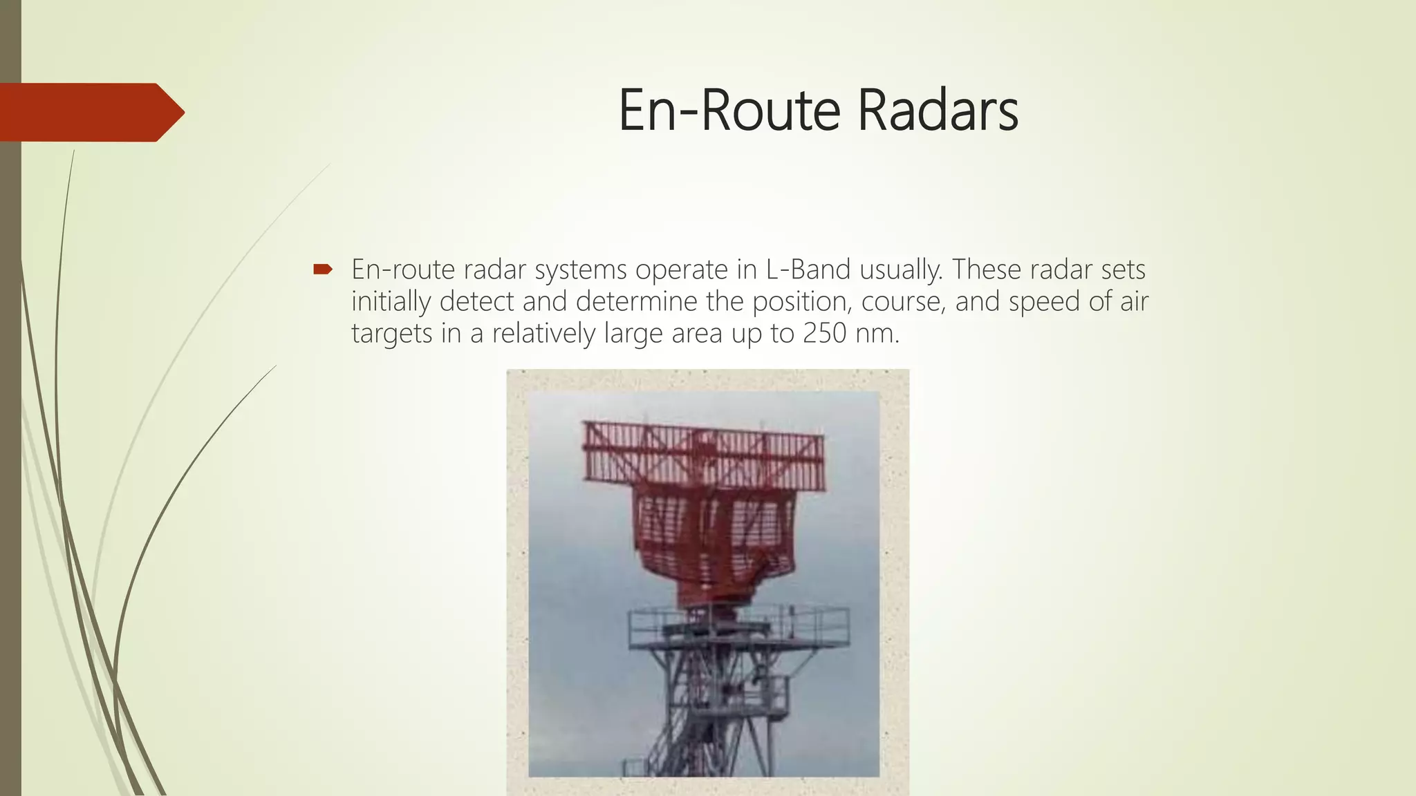 En-Route Radars
 En-route radar systems operate in L-Band usually. These radar sets
initially detect and determine the position, course, and speed of air
targets in a relatively large area up to 250 nm.
 