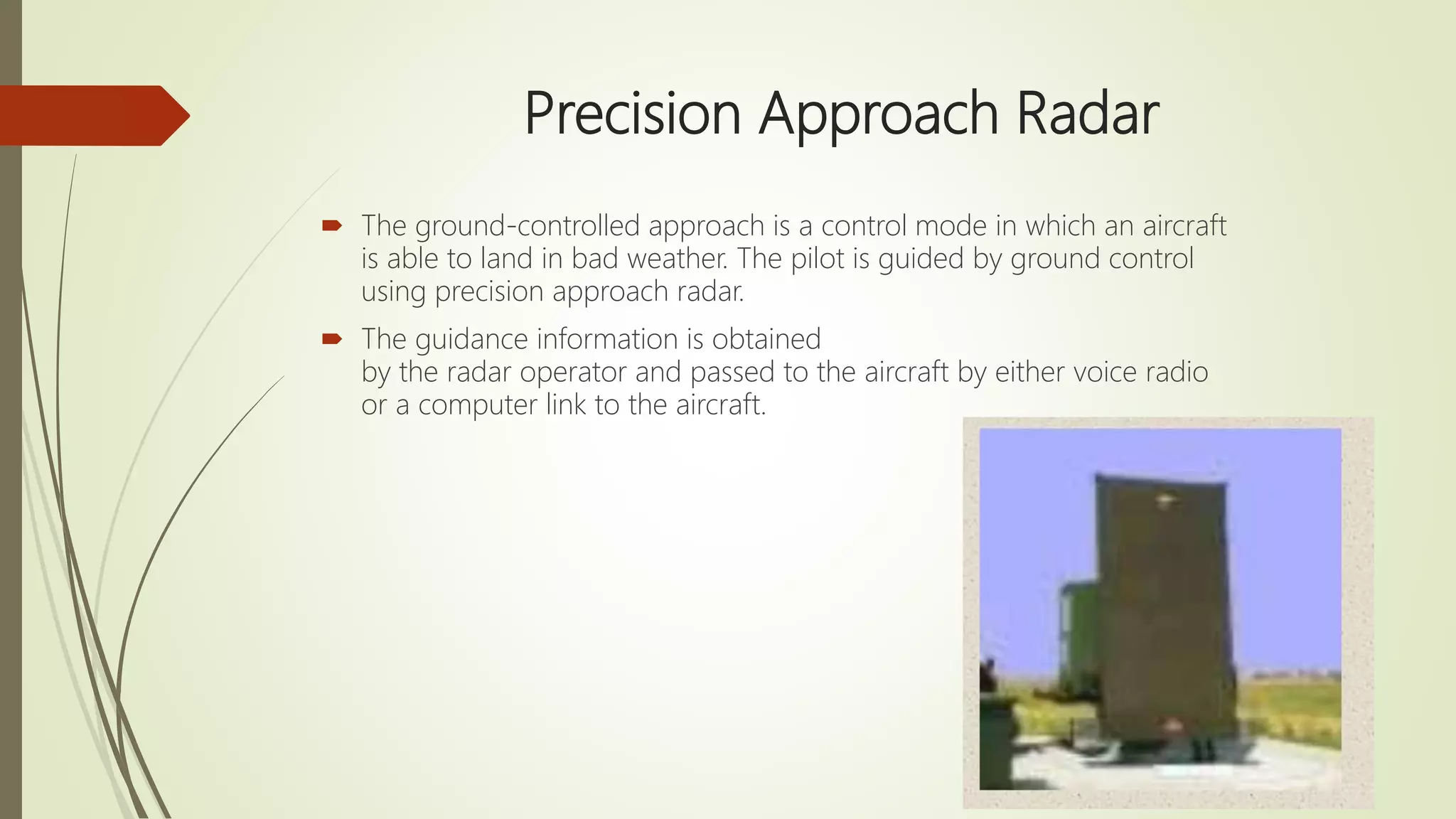Precision Approach Radar
 The ground-controlled approach is a control mode in which an aircraft
is able to land in bad weather. The pilot is guided by ground control
using precision approach radar.
 The guidance information is obtained
by the radar operator and passed to the aircraft by either voice radio
or a computer link to the aircraft.
 