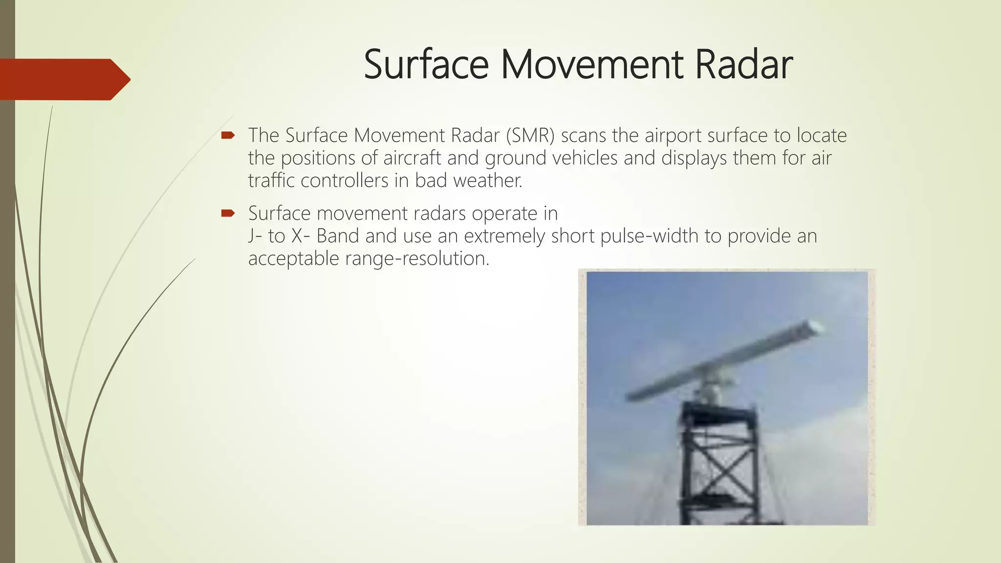 Surface Movement Radar
 The Surface Movement Radar (SMR) scans the airport surface to locate
the positions of aircraft and ground vehicles and displays them for air
traffic controllers in bad weather.
 Surface movement radars operate in
J- to X- Band and use an extremely short pulse-width to provide an
acceptable range-resolution.
 