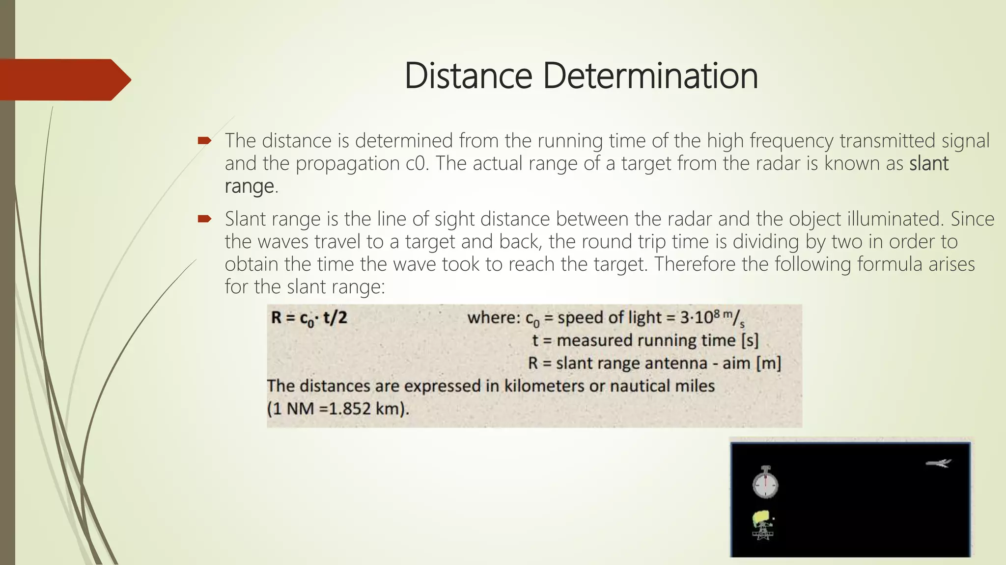 Distance Determination
 The distance is determined from the running time of the high frequency transmitted signal
and the propagation c0. The actual range of a target from the radar is known as slant
range.
 Slant range is the line of sight distance between the radar and the object illuminated. Since
the waves travel to a target and back, the round trip time is dividing by two in order to
obtain the time the wave took to reach the target. Therefore the following formula arises
for the slant range:
 