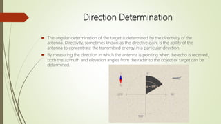 Direction Determination
 The angular determination of the target is determined by the directivity of the
antenna. Directivity, sometimes known as the directive gain, is the ability of the
antenna to concentrate the transmitted energy in a particular direction.
 By measuring the direction in which the antenna is pointing when the echo is received,
both the azimuth and elevation angles from the radar to the object or target can be
determined.
 