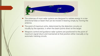  The antennas of most radar systems are designed to radiate energy in a one
directional lobe or beam that can be moved in bearing simply by moving the
antenna.
 The point of maximum echo, determined by the detection circuitry or
visually by the operator, is when the beam points direct at the target.
 Weapons control and guidance radar systems are positioned to the point of
maximum signal return and maintained at that position either manually or by
automatic tracking circuits.
 