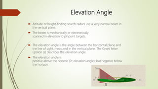 Elevation Angle
 Altitude or height-finding search radars use a very narrow beam in
the vertical plane.
 The beam is mechanically or electronically
scanned in elevation to pinpoint targets.
 The elevation angle is the angle between the horizontal plane and
the line of sight, measured in the vertical plane. The Greek letter
Epsilon (ε) describes the elevation angle.
 The elevation angle is
positive above the horizon (0° elevation angle), but negative below
the horizon.
 