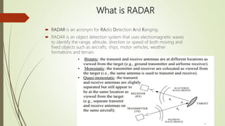 What is RADAR
 RADAR is an acronym for RAdio Detection And Ranging.
 RADAR is an object detection system that uses electromagnetic waves
to identify the range, altitude, direction or speed of both moving and
fixed objects such as aircrafts, ships, motor vehicles, weather
formations and terrain.
 