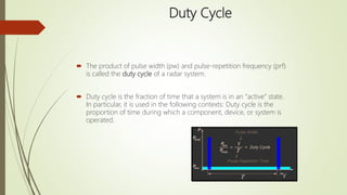 Duty Cycle
 The product of pulse width (pw) and pulse-repetition frequency (prf)
is called the duty cycle of a radar system.
 Duty cycle is the fraction of time that a system is in an “active” state.
In particular, it is used in the following contexts: Duty cycle is the
proportion of time during which a component, device, or system is
operated.
 