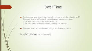 Dwell Time
 The time that an antenna beam spends on a target is called dwell time TD.
The dwell time of a 2D–search radar depends predominantly on:
1) the antennas horizontally beam width AZ
2) the turn speed n of the antenna (rotations per minute).
 The dwell time can be calculated using the following equation:
TD = (ΘAZ · 60)/(360° · n) ; in [seconds]
 