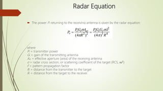 Radar Equation
 The power Pr returning to the receiving antenna is given by the radar equation:
where
Pt = transmitter power
Gt = gain of the transmitting antenna
Aer = effective aperture (area) of the receiving antenna
σ = radar cross section, or scattering coefficient of the target (RCS, m2
)
F = pattern propagation factor
Rt = distance from the transmitter to the target
Rr = distance from the target to the receiver.
 