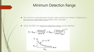 Minimum Detection Range
 The minimum received power that the radar receiver can "sense" is referred to a
the minimum detectable signal (MDS) and is denoted .
 Given the MDS, the maximum detection range can be obtained:
 