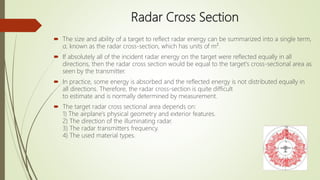 Radar Cross Section
 The size and ability of a target to reflect radar energy can be summarized into a single term,
σ, known as the radar cross-section, which has units of m².
 If absolutely all of the incident radar energy on the target were reflected equally in all
directions, then the radar cross section would be equal to the target's cross-sectional area as
seen by the transmitter.
 In practice, some energy is absorbed and the reflected energy is not distributed equally in
all directions. Therefore, the radar cross-section is quite difficult
to estimate and is normally determined by measurement.
 The target radar cross sectional area depends on:
1) The airplane’s physical geometry and exterior features.
2) The direction of the illuminating radar.
3) The radar transmitters frequency.
4) The used material types.
 
