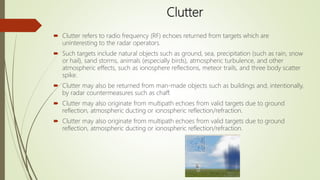 Clutter
 Clutter refers to radio frequency (RF) echoes returned from targets which are
uninteresting to the radar operators.
 Such targets include natural objects such as ground, sea, precipitation (such as rain, snow
or hail), sand storms, animals (especially birds), atmospheric turbulence, and other
atmospheric effects, such as ionosphere reflections, meteor trails, and three body scatter
spike.
 Clutter may also be returned from man-made objects such as buildings and, intentionally,
by radar countermeasures such as chaff.
 Clutter may also originate from multipath echoes from valid targets due to ground
reflection, atmospheric ducting or ionospheric reflection/refraction.
 Clutter may also originate from multipath echoes from valid targets due to ground
reflection, atmospheric ducting or ionospheric reflection/refraction.
 
