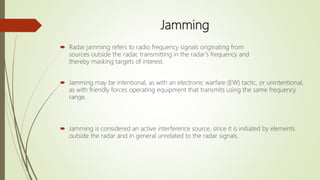 Jamming
 Radar jamming refers to radio frequency signals originating from
sources outside the radar, transmitting in the radar's frequency and
thereby masking targets of interest.
 Jamming may be intentional, as with an electronic warfare (EW) tactic, or unintentional,
as with friendly forces operating equipment that transmits using the same frequency
range.
 Jamming is considered an active interference source, since it is initiated by elements
outside the radar and in general unrelated to the radar signals.
 
