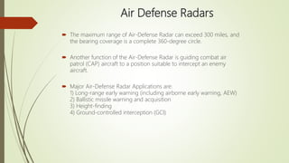Air Defense Radars
 The maximum range of Air-Defense Radar can exceed 300 miles, and
the bearing coverage is a complete 360-degree circle.
 Another function of the Air-Defense Radar is guiding combat air
patrol (CAP) aircraft to a position suitable to intercept an enemy
aircraft.
 Major Air-Defense Radar Applications are:
1) Long-range early warning (including airborne early warning, AEW)
2) Ballistic missile warning and acquisition
3) Height-finding
4) Ground-controlled interception (GCI)
 