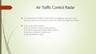 Air Traffic Control Radar
 The following Air Traffic Control (ATC) surveillance, approach and
landing radars are commonly used in Air Traffic Management (ATM):
 1) En-route radar systems,
2) Air Surveillance Radar (ASR) systems,
3) Precision Approach Radar (PAR) systems,
4) surface movement radars and
5) special weather radars.
 