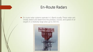 En-Route Radars
 En-route radar systems operate in L-Band usually. These radar sets
initially detect and determine the position, course, and speed of air
targets in a relatively large area up to 250 nm.
 