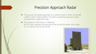 Precision Approach Radar
 The ground-controlled approach is a control mode in which an aircraft
is able to land in bad weather. The pilot is guided by ground control
using precision approach radar.
 The guidance information is obtained
by the radar operator and passed to the aircraft by either voice radio
or a computer link to the aircraft.
 