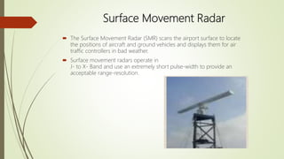 Surface Movement Radar
 The Surface Movement Radar (SMR) scans the airport surface to locate
the positions of aircraft and ground vehicles and displays them for air
traffic controllers in bad weather.
 Surface movement radars operate in
J- to X- Band and use an extremely short pulse-width to provide an
acceptable range-resolution.
 