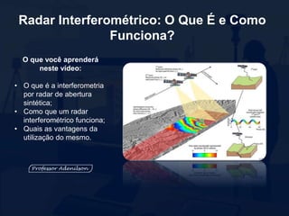 O que você aprenderá
neste vídeo:
• O que é a interferometria
por radar de abertura
sintética;
• Como que um radar
interferométrico funciona;
• Quais as vantagens da
utilização do mesmo.
Radar Interferométrico: O Que É e Como
Funciona?
 