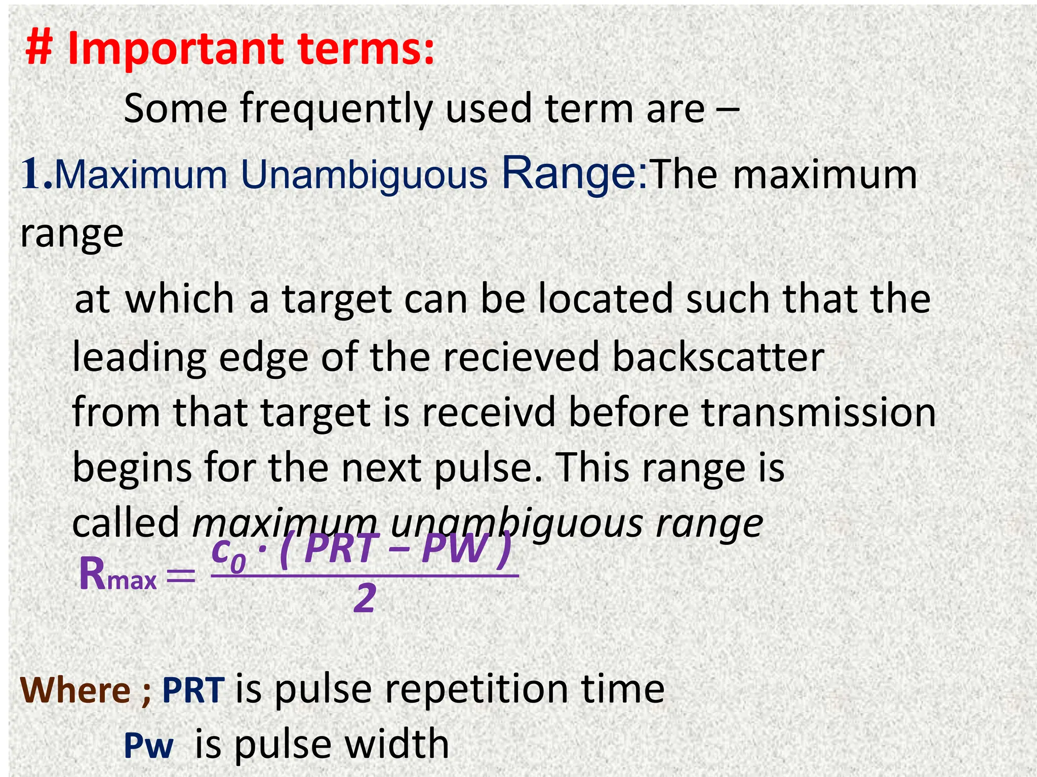 # Important terms:
Some frequently used term are –
1.Maximum Unambiguous Range:The maximum
range
at which a target can be located such that the
leading edge of the recieved backscatter
from that target is receivd before transmission
begins for the next pulse. This range is
called maximum unambiguous range
Where ; PRT is pulse repetition time
Pw is pulse width
Rmax =
c0 · ( PRT − PW )
2
 